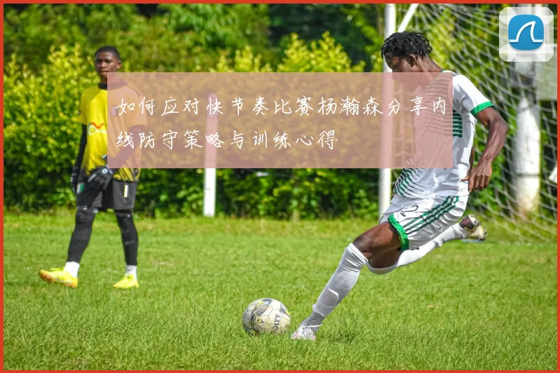 如何应对快节奏比赛杨瀚森分享内线防守策略与训练心得