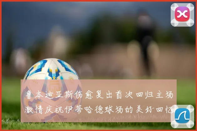 鲁本迪亚斯伤愈复出首次回归主场激情庆祝伊蒂哈德球场的美好回忆
