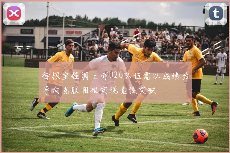 徐根宝强调上海U20队伍需以成绩为导向克服困难实现竞技突破