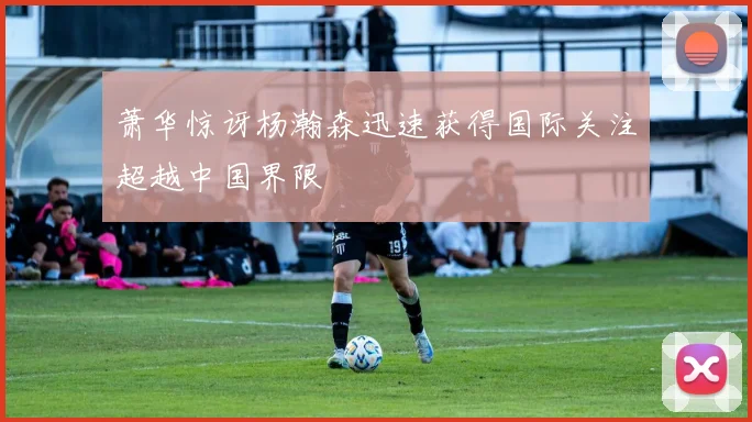 萧华惊讶杨瀚森迅速获得国际关注超越中国界限