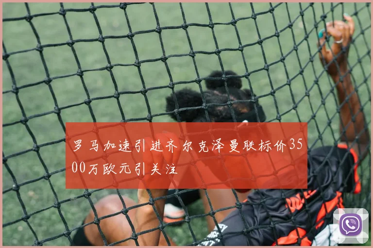 罗马加速引进齐尔克泽曼联标价3500万欧元引关注