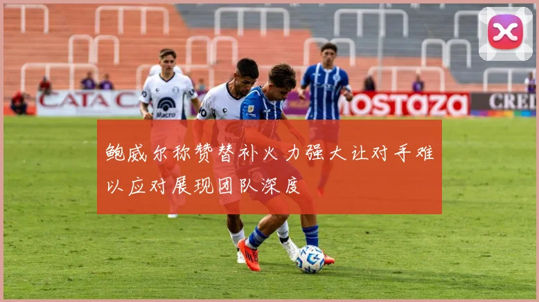 鲍威尔称赞替补火力强大让对手难以应对展现团队深度