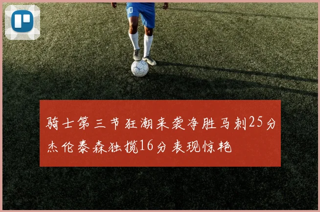 骑士第三节狂潮来袭净胜马刺25分杰伦泰森独揽16分表现惊艳