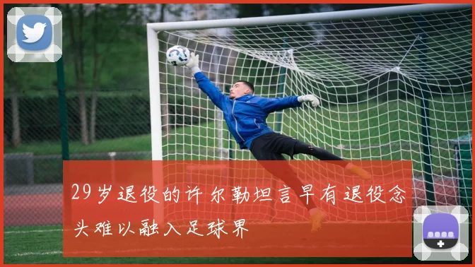 29岁退役的许尔勒坦言早有退役念头难以融入足球界
