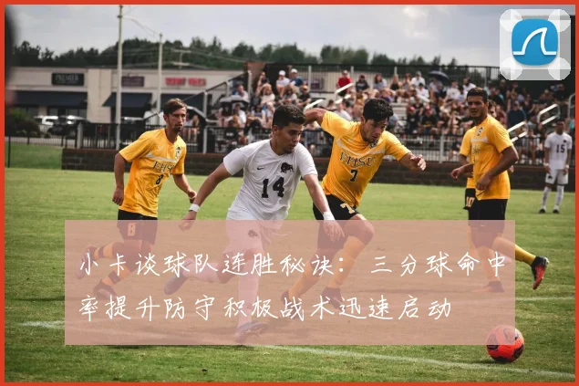 小卡谈球队连胜秘诀：三分球命中率提升防守积极战术迅速启动