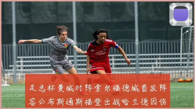 足总杯曼城对阵索尔福德城首发阵容公布斯通斯福登出战哈兰德因伤缺席