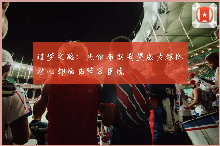 追梦之路：杰伦布朗渴望成为球队核心却面临阵容困境